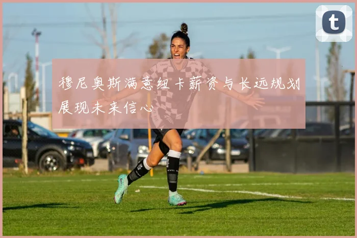 穆尼奥斯满意纽卡薪资与长远规划展现未来信心