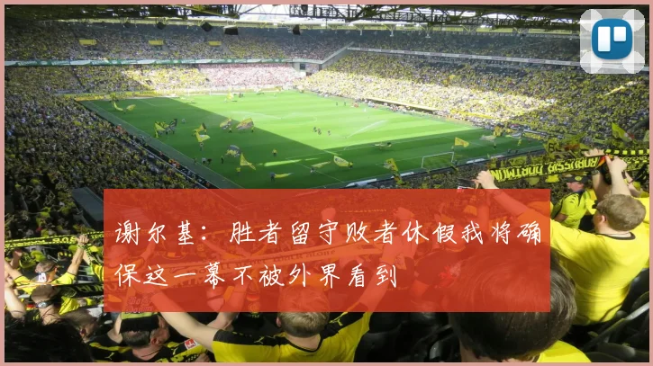谢尔基：胜者留守败者休假我将确保这一幕不被外界看到
