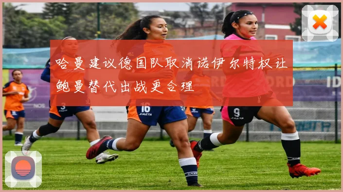 哈曼建议德国队取消诺伊尔特权让鲍曼替代出战更合理