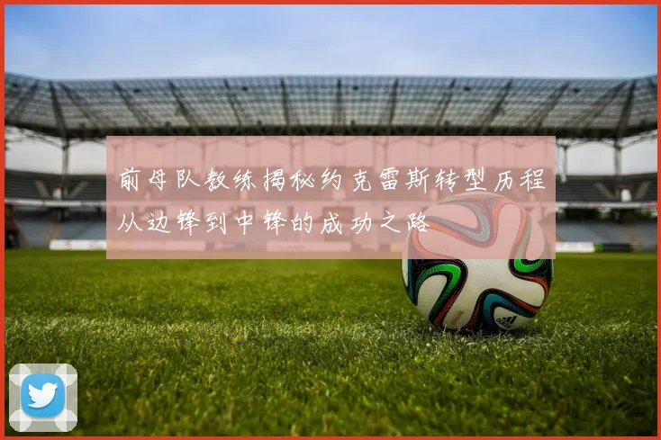 前母队教练揭秘约克雷斯转型历程从边锋到中锋的成功之路