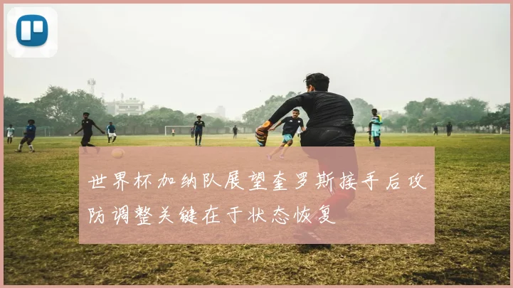 世界杯加纳队展望奎罗斯接手后攻防调整关键在于状态恢复