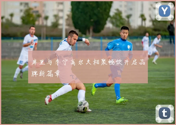 库里与李宁高尔夫相聚畅饮开启品牌新篇章
