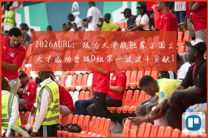 2026AUBL：政治大学战胜蒙古国立大学成功晋级D组第一波波卡贡献15分12篮板