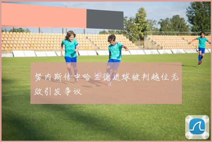 努内斯传中哈兰德进球被判越位无效引发争议