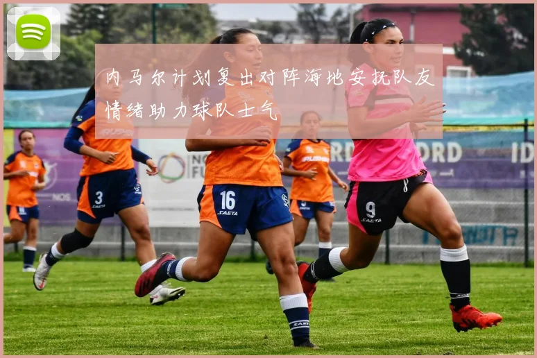 内马尔计划复出对阵海地安抚队友情绪助力球队士气