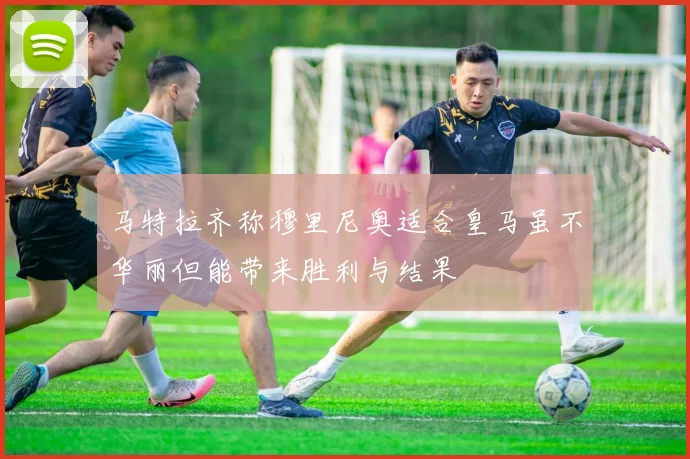 马特拉齐称穆里尼奥适合皇马虽不华丽但能带来胜利与结果