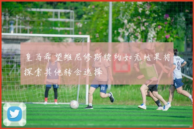 皇马希望维尼修斯续约如无结果将探索其他转会选择