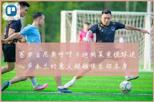 塞尔吉尼奥呼吁卡迪纳莱重视球迷心声米兰的意义超越俱乐部本身