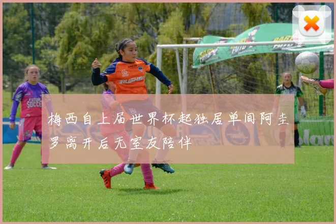 梅西自上届世界杯起独居单间阿圭罗离开后无室友陪伴