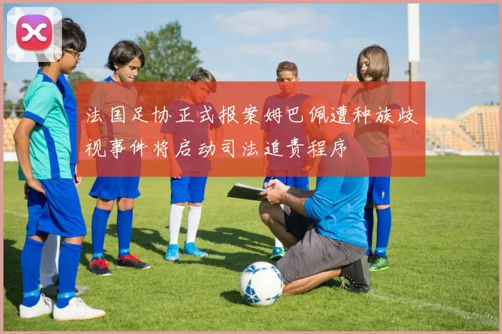 法国足协正式报案姆巴佩遭种族歧视事件将启动司法追责程序