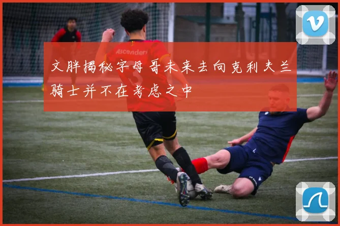 文胖揭秘字母哥未来去向克利夫兰骑士并不在考虑之中