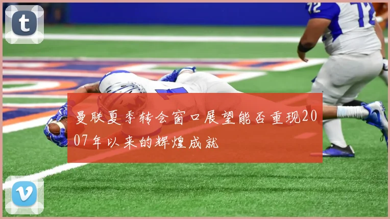 曼联夏季转会窗口展望能否重现2007年以来的辉煌成就