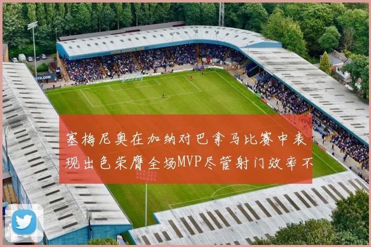 塞梅尼奥在加纳对巴拿马比赛中表现出色荣膺全场MVP尽管射门效率不佳