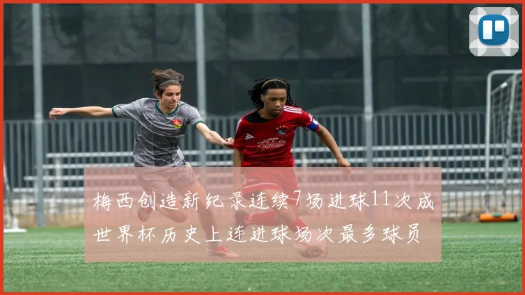 梅西创造新纪录连续7场进球11次成世界杯历史上连进球场次最多球员