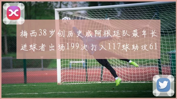 梅西38岁创历史成阿根廷队最年长进球者出场199次打入117球助攻61次