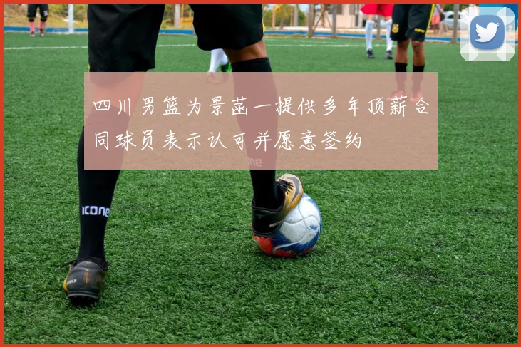 四川男篮为景菡一提供多年顶薪合同球员表示认可并愿意签约