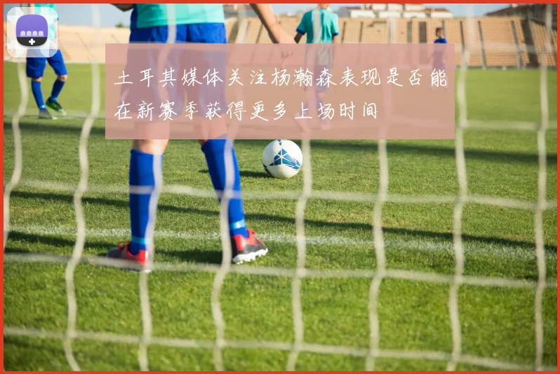 土耳其媒体关注杨瀚森表现是否能在新赛季获得更多上场时间