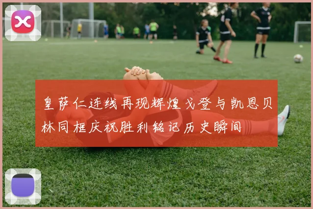 皇萨仁连线再现辉煌戈登与凯恩贝林同框庆祝胜利铭记历史瞬间