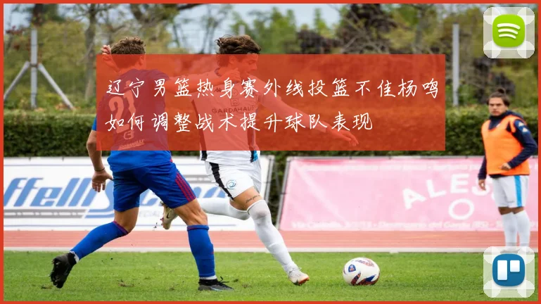 辽宁男篮热身赛外线投篮不佳杨鸣如何调整战术提升球队表现