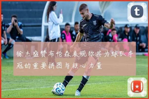 徐杰盛赞布伦森表现称其为球队夺冠的重要拼图与核心力量
