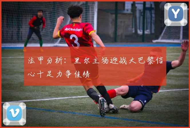 法甲分析：里尔主场迎战大巴黎信心十足力争佳绩