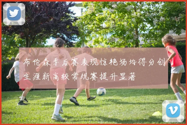 布伦森季后赛表现惊艳场均得分创生涯新高较常规赛提升显著